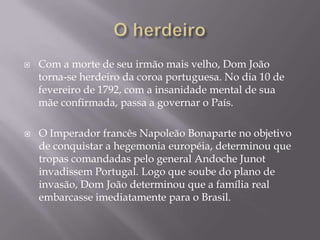    Com a morte de seu irmão mais velho, Dom João
    torna-se herdeiro da coroa portuguesa. No dia 10 de
    fevereiro de 1792, com a insanidade mental de sua
    mãe confirmada, passa a governar o País.

   O Imperador francês Napoleão Bonaparte no objetivo
    de conquistar a hegemonia européia, determinou que
    tropas comandadas pelo general Andoche Junot
    invadissem Portugal. Logo que soube do plano de
    invasão, Dom João determinou que a família real
    embarcasse imediatamente para o Brasil.
 
