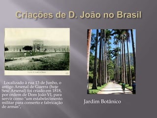 Localizado à rua 13 de Junho, o
antigo Arsenal de Guerra (hoje
Sesc Arsenal) foi criado em 1818,
por ordem de Dom João VI, para
servir como "um estabelecimento
militar para conserto e fabricação   Jardim Botânico
de armas",
 