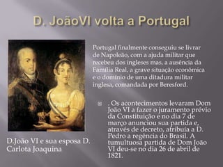Portugal finalmente conseguiu se livrar
                            de Napoleão, com a ajuda militar que
                            recebeu dos ingleses mas, a ausência da
                            Família Real, a grave situação econômica
                            e o domínio de uma ditadura militar
                            inglesa, comandada por Beresford.


                                . Os acontecimentos levaram Dom
                                 João VI a fazer o juramento prévio
                                 da Constituição e no dia 7 de
                                 março anunciou sua partida e,
                                 através de decreto, atribuía a D.
                                 Pedro a regência do Brasil. A
D.João VI e sua esposa D.        tumultuosa partida de Dom João
Carlota Joaquina                 VI deu-se no dia 26 de abril de
                                 1821.
 
