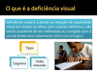 Deficiência visual é a perda ou redução da capacidade
visual em ambos os olhos, com carácter definitivo, não
sendo suscetível de ser melhorada ou corrigida com o
uso de lentes e/ou tratamento clínico ou cirúrgico.


            Tipos


                   Visão
    Cegueira
                 reduzida
 