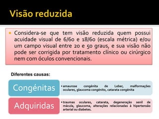    Considera-se que tem visão reduzida quem possui
    acuidade visual de 6/60 e 18/60 (escala métrica) e/ou
    um campo visual entre 20 e 50 graus, e sua visão não
    pode ser corrigida por tratamento clínico ou cirúrgico
    nem com óculos convencionais.

Diferentes causas:


    Congénitas        • amaurose       congénita   de      Leber,    malformações
                        oculares, glaucoma congénito, catarata congénita


                      • traumas oculares, catarata, degeneração senil de
    Adquiridas          mácula, glaucoma, alterações relacionadas à hipertensão
                        arterial ou diabetes.
 