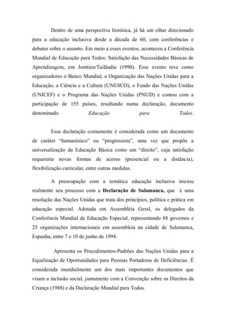 Dentro de uma perspectiva histórica, já há um olhar direcionado
para a educação inclusiva desde a década de 60, com conferências e
debates sobre o assunto. Em meio a esses eventos, aconteceu a Conferência
Mundial de Educação para Todos: Satisfação das Necessidades Básicas de
Aprendizagem, em Jomtien/Tailândia (1990). Esse evento teve como
organizadores o Banco Mundial, a Organização das Nações Unidas para a
Educação, a Ciência e a Cultura (UNESCO), o Fundo das Nações Unidas
(UNICEF) e o Programa das Nações Unidas (PNUD) e contou com a
participação de 155 países, resultando numa declaração, documento
denominado Educação para Todos.
Essa declaração comumente é considerada como um documento
de caráter “humanístico” ou “progressista”, uma vez que propõe a
universalização da Educação Básica como um “direito”, cuja satisfação
requereria novas formas de acesso (presencial ou a distância),
flexibilização curricular, entre outras medidas.
A preocupação com a temática educação inclusiva iniciou
realmente seu processo com a Declaração de Salamanca, que é uma
resolução das Nações Unidas que trata dos princípios, política e prática em
educação especial. Adotada em Assembléia Geral, os delegados da
Conferência Mundial de Educação Especial, representando 88 governos e
25 organizações internacionais em assembleia na cidade de Salamanca,
Espanha, entre 7 e 10 de junho de 1994.
Apresenta os Procedimentos-Padrões das Nações Unidas para a
Equalização de Oportunidades para Pessoas Portadoras de Deficiências. É
considerada mundialmente um dos mais importantes documentos que
visam a inclusão social, juntamente com a Convenção sobre os Direitos da
Criança (1988) e da Declaração Mundial para Todos.
 