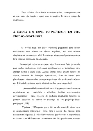 Estas políticas educacionais pretendem acabar com o pensamento
de que todos são iguais e trazer uma perspectiva de para o ensino da
diversidade.
A ESCOLA E O PAPEL DO PROFESSOR EM UMA
EDUCAÇÃO INCLUSIVA
As escolas hoje, não estão totalmente preparadas para incluir
devidamente seus alunos em classes regulares, pois não adianta
simplesmente para cumprir a lei, depositar os alunos em alguma turma sem
ter a estrutura necessária de adaptação.
Para cumprir realmente seu papel além de estrutura física preparada
para receber os alunos, os professores também devem ser subsidiados para
atender melhor o aluno NEE. Alguns fatores como grande número de
alunos, ausência de formação especializada, falta de tempo para
planejamento são essenciais para que o professor não se desmotive diante
das dificuldades e atenda aquele aluno da melhor maneira possível.
As necessidades educacionais especiais apontam também com o
envolvimento da sociedade – cidadãos, famílias, representantes
governamentais neste processo de mudança envolvendo também os
gestores escolares no âmbito de mudança do seu projeto-político-
pedagógico (PPP).
Vigotsky (1997) aponta que o fato social é condição básica para
as aprendizagens individuais como para o acesso das pessoas com
necessidades especiais e seu desenvolvimento psicossocial. A importância
da criança com NEE conviver com outras é um fato que devemos atentar-
 