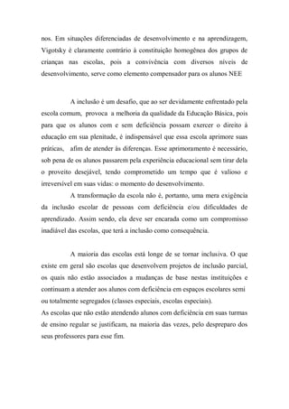 nos. Em situações diferenciadas de desenvolvimento e na aprendizagem,
Vigotsky é claramente contrário à constituição homogênea dos grupos de
crianças nas escolas, pois a convivência com diversos níveis de
desenvolvimento, serve como elemento compensador para os alunos NEE
A inclusão é um desafio, que ao ser devidamente enfrentado pela
escola comum, provoca a melhoria da qualidade da Educação Básica, pois
para que os alunos com e sem deficiência possam exercer o direito à
educação em sua plenitude, é indispensável que essa escola aprimore suas
práticas, afim de atender às diferenças. Esse aprimoramento é necessário,
sob pena de os alunos passarem pela experiência educacional sem tirar dela
o proveito desejável, tendo comprometido um tempo que é valioso e
irreversível em suas vidas: o momento do desenvolvimento.
A transformação da escola não é, portanto, uma mera exigência
da inclusão escolar de pessoas com deficiência e/ou dificuldades de
aprendizado. Assim sendo, ela deve ser encarada como um compromisso
inadiável das escolas, que terá a inclusão como consequência.
A maioria das escolas está longe de se tornar inclusiva. O que
existe em geral são escolas que desenvolvem projetos de inclusão parcial,
os quais não estão associados a mudanças de base nestas instituições e
continuam a atender aos alunos com deficiência em espaços escolares semi
ou totalmente segregados (classes especiais, escolas especiais).
As escolas que não estão atendendo alunos com deficiência em suas turmas
de ensino regular se justificam, na maioria das vezes, pelo despreparo dos
seus professores para esse fim.
 