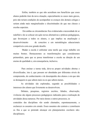Enfim, também as que não acreditam nos benefícios que esses
alunos poderão tirar da nova situação, especialmente os casos mais graves,
pois não teriam condições de acompanhar os avanços dos demais colegas e
seriam ainda mais marginalizados e discriminados do que nas classes e
escolas especiais.
Em ambas as circunstâncias fica evidenciada a necessidade de se
redefinir e de se colocar em ação novas alternativas e práticas pedagógicas,
que favoreçam a todos os alunos, o que implica na atualização e
desenvolvimento de conceitos e em metodologias educacionais
compatíveis com esse grande desafio.
Mudar a escola é enfrentar uma tarefa que exige trabalho em
muitas frentes. Destacaremos as transformações que consideramos
primordiais, para que se possa transformar a escola na direção de um
ensino de qualidade e, em consequência, inclusivo.
Para ensinar a turma toda, deve-se propor atividades abertas e
diversificadas, isto é, que possam ser abordadas por diferentes níveis de
compreensão, de conhecimento e de desempenho dos alunos e em que não
se destaquem os que sabem mais ou os que sabem menos.
As atividades são exploradas, segundo as possibilidades e
interesses dos alunos que livremente as desenvolvem.
Debates, pesquisas, registros escritos, falados, observação,
vivências são alguns processos pedagógicos indicados para a realização de
atividades dessa natureza. Por meio destes e outros processos, os
conteúdos das disciplinas vão sendo chamados, espontaneamente, a
esclarecer os assuntos em estudo. Esses assuntos são centrais e constituem
os fins a que se pretende alcançar em planejamentos escolares não-
disciplinares.
 