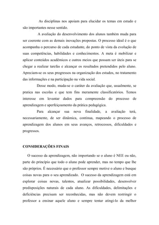 As disciplinas nos apoiam para elucidar os temas em estudo e
são importantes nesse sentido.
A avaliação do desenvolvimento dos alunos também muda para
ser coerente com as demais inovações propostas. O processo ideal é o que
acompanha o percurso de cada estudante, do ponto de vista da evolução de
suas competências, habilidades e conhecimentos. A meta é mobilizar e
aplicar conteúdos acadêmicos e outros meios que possam ser úteis para se
chegar a realizar tarefas e alcançar os resultados pretendidos pelo aluno.
Apreciam-se os seus progressos na organização dos estudos, no tratamento
das informações e na participação na vida social.
Desse modo, muda-se o caráter da avaliação que, usualmente, se
pratica nas escolas e que tem fins meramente classificatórios. Temos
interesse em levantar dados para compreensão do processo de
aprendizagem e aperfeiçoamento da prática pedagógica.
Para alcançar sua nova finalidade, a avaliação terá,
necessariamente, de ser dinâmica, contínua, mapeando o processo de
aprendizagem dos alunos em seus avanços, retrocessos, dificuldades e
progressos.
CONSIDERAÇÕES FINAIS
O sucesso da aprendizagem, não importando se o aluno é NEE ou não,
parte do princípio que todo o aluno pode aprender, mas no tempo que lhe
são próprios. É necessário que o professor sempre motive o aluno e busque
coisas novas para o seu aprendizado. O sucesso da aprendizagem está em
explorar coisas novas, talentos, atualizar possibilidades, desenvolver
predisposições naturais de cada aluno. As dificuldades, delimitações e
deficiências precisam ser reconhecidas, mas não devem restringir o
professor a ensinar aquele aluno e sempre tentar atingi-lo da melhor
 