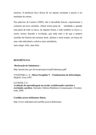 maneira. O professor deve deixar de ser apenas ensinante e passar a ser
mediador de ensino.
Nas palavras de Luckesi (2005), não é descabido buscar, experimentar e
construir um novo caminho. Afinal somos parte da totalidade e, quando
uma parte do todo se move, de alguma forma, o todo também se move; e,
assim, iremos fazendo a revolução, que nada mais é do que o próprio
caminho da história dos homens neste planeta e neste tempo, em busca de
uma vida individual e coletiva mais satisfatória,
mais alegre, feliz, mais bela..
REFERÊNCIAS
Declaração de Salamanca :
http://portal.mec.gov.br/seesp/arquivos/pdf/salamanca.pdf
VYGOTSKI, L. S. Obras Escogidas V – Fundamentos de defectología.
Madrid: Visor,1997.
LUCKESI, C.C.
Avaliação da aprendizagem na escola: reelaborando conceitos e
recriando a prática. Salvador: Editora Malabares Comunicação e Eventos
Ltda, 2005.
Cartilha acesso deficientes físicos.
http://www.slideshare.net/cartilha-acesso-deficientes
 