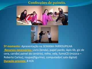 Confecções de painéis.




5º momento: Apresentação na SEMANA FARROUPILHA
 Recursos necessários: Livro (lenda), papel pardo, lápis 6b, giz de
cera, carvão( painel do cenário), relho, vela, fumoCD (música –
Roberto Carlos), roupas(figurino), computador( sala digital)
Duração prevista: 8 H/A
 