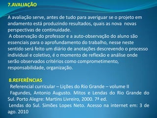 7.AVALIAÇÃO

A avaliação serve, antes de tudo para averiguar se o projeto em
andamento está produzindo resultados, quais as nova novas
perspectivas de continuidade.
 A observação do professor e a auto-observação do aluno são
essenciais para o aprofundamento do trabalho, nesse neste
sentido será feito um diário de anotações descrevendo o processo
individual e coletivo, é o momento de reflexão e análise onde
serão observados critérios como comprometimento,
responsabilidade, organização.

8.REFERÊNCIAS
 Referencial curricular – Lições do Rio Grande – volume II
 Fagundes, Antonio Augusto. Mitos e Lendas do Rio Grande do
Sul. Porto Alegre: Martins Livreiro, 2000. 7ª ed.
Lendas do Sul. Simões Lopes Neto. Acesso na internet em: 3 de
ago. 2010
 