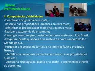 Ciências
Profª Márcia Duarte

4. Competências /Habilidades
-Identificar a origem da erva mate;
-Descrever as propriedades químicas da erva mate;
-Identificar as propriedades medicinais da erva mate;
-Realizar a taxonomia da erva mate;
-Investigar como surgiu o costume de tomar mate no sul do Brasil;
-Pesquisar desde quando a erva mate é a árvore símbolo do Rio
Grande do Sul.
-Pesquisar em artigos de jornais e na internet fazer a produção
Textual;
 -Identificar a taxonomia da planta bem como suas propriedades
químicas ;
  -Analisar a fisiologia da planta erva mate, e representar através
de desenhos;
 