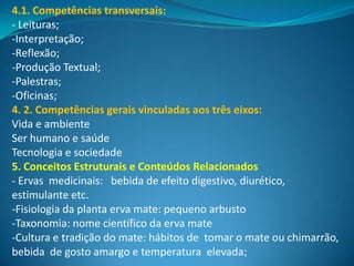 4.1. Competências transversais:
- Leituras;
-Interpretação;
-Reflexão;
-Produção Textual;
-Palestras;
-Oficinas;
4. 2. Competências gerais vinculadas aos três eixos:
Vida e ambiente
Ser humano e saúde
Tecnologia e sociedade
5. Conceitos Estruturais e Conteúdos Relacionados
- Ervas medicinais: bebida de efeito digestivo, diurético,
estimulante etc.
-Fisiologia da planta erva mate: pequeno arbusto
-Taxonomia: nome científico da erva mate
-Cultura e tradição do mate: hábitos de tomar o mate ou chimarrão,
bebida de gosto amargo e temperatura elevada;
 