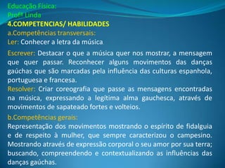 Educação Física:
Profª Linda
4.COMPETENCIAS/ HABILIDADES
a.Competências transversais:
Ler: Conhecer a letra da música.
Escrever: Destacar o que a música quer nos mostrar, a mensagem
que quer passar. Reconhecer alguns movimentos das danças
gaúchas que são marcadas pela influência das culturas espanhola,
portuguesa e francesa.
Resolver: Criar coreografia que passe as mensagens encontradas
na música, expressando a legítima alma gauchesca, através de
movimentos de sapateado fortes e volteios.
b.Competências gerais:
Representação dos movimentos mostrando o espírito de fidalguia
e de respeito à mulher, que sempre caracterizou o campesino.
Mostrando através de expressão corporal o seu amor por sua terra;
buscando, compreendendo e contextualizando as influências das
danças gaúchas.
 