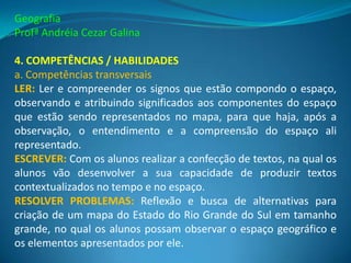 Geografia
Profª Andréia Cezar Galina

4. COMPETÊNCIAS / HABILIDADES
a. Competências transversais
LER: Ler e compreender os signos que estão compondo o espaço,
observando e atribuindo significados aos componentes do espaço
que estão sendo representados no mapa, para que haja, após a
observação, o entendimento e a compreensão do espaço ali
representado.
ESCREVER: Com os alunos realizar a confecção de textos, na qual os
alunos vão desenvolver a sua capacidade de produzir textos
contextualizados no tempo e no espaço.
RESOLVER PROBLEMAS: Reflexão e busca de alternativas para
criação de um mapa do Estado do Rio Grande do Sul em tamanho
grande, no qual os alunos possam observar o espaço geográfico e
os elementos apresentados por ele.
 