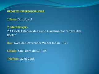 PROJETO INTERDISCIPLINAR

1.Tema: Sou do sul

2. Identificação
2.1 Escola Estadual de Ensino Fundamental “Profª Hilda
Köetz”

Rua: Avenida Governador Walter Jobim – 321

Cidade: São Pedro do sul – RS

Telefone: 3276-2688
 