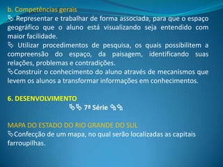 b. Competências gerais
 Representar e trabalhar de forma associada, para que o espaço
geográfico que o aluno está visualizando seja entendido com
maior facilidade.
 Utilizar procedimentos de pesquisa, os quais possibilitem a
compreensão do espaço, da paisagem, identificando suas
relações, problemas e contradições.
Construir o conhecimento do aluno através de mecanismos que
levem os alunos a transformar informações em conhecimentos.

6. DESENVOLVIMENTO
                 7ª Série 

MAPA DO ESTADO DO RIO GRANDE DO SUL
Confecção de um mapa, no qual serão localizadas as capitais
farroupilhas.
 
