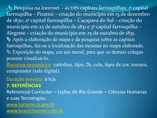 . Pesquisa na Internet – as três capitais farroupilhas: 1ª capital
farroupilha – Piratini – criação do município em 15 de dezembro
de 1830; 2ª capital farroupilha – Caçapava do Sul – criação do
município em 25 de outubro de 1831 e 3ª capital farroupilha –
Alegrete – criação do município em 25 de outubro de 1831.
 Após a elaboração do mapa e da pesquisa sobre as capitais
farroupilhas, faz-se a localização das mesmas no mapa elaborado.
 Exposição do mapa, em um mural, para que os demais colegas
possam visualizá-lo.
Recursos necessários: cartolina, lápis 2b, cola, lápis de cor, tesoura,
computador (sala digital).
Duração prevista: 6 h/a
7. REFERÊNCIAS
Referencial Curricular – Lições do Rio Grande – Ciências Humanas
e suas Tecnologias.
www.turismo.rs.gov.br
www.brasilchannel.com.br
 
