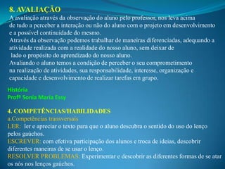 8. AVALIAÇÃO
A avaliação através da observação do aluno pelo professor, nos leva acima
de tudo a perceber a interação ou não do aluno com o projeto em desenvolvimento
e a possível continuidade do mesmo.
Através da observação podemos trabalhar de maneiras diferenciadas, adequando a
atividade realizada com a realidade do nosso aluno, sem deixar de
 lado o propósito do aprendizado do nosso aluno.
Avaliando o aluno temos a condição de perceber o seu comprometimento
na realização de atividades, sua responsabilidade, interesse, organização e
capacidade e desenvolvimento de realizar tarefas em grupo.
História
Profº Sonia Maria Essy

4. COMPETÊNCIAS/HABILIDADES
a.Competências transversais
LER: ler e apreciar o texto para que o aluno descubra o sentido do uso do lenço
pelos gaúchos.
ESCREVER: com efetiva participação dos alunos e troca de ideias, descobrir
diferentes maneiras de se usar o lenço.
RESOLVER PROBLEMAS: Experimentar e descobrir as diferentes formas de se atar
os nós nos lenços gaúchos.
 