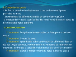 b.Competências gerais
- Refletir a respeito da relação entre o uso do lenço em épocas
passadas e atuais;
- Experimentar as diferentes formas de uso do lenço gaúcho
-Compreender os reais significados das cores e dos diferentes tipos de
nós utilizados pelos gaúchos
 6. DESENVOLVIMENTO

    1º momento: Pesquisa na internet sobre os Farrapos e o uso dos
lenços
    2º momento: Leitura do texto
    3º momento: aprendizado sobre como fazer os diferentes tipos de
nós nos lenços gaúchos, representando-os em forma de miniatura em
um painel, atribuindo o verdadeiro significado das cores dos mesmos
    4º momento: Expor o painel construído pelos alunos na escola
 