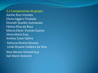 2.2 Componentes do grupo:
Aiethe Rizzi Vizzotto
Elione Eggers Trindade
Elvandir Guedes Guimaraes
Fátima Elisa da Rosa
Márcia Elenir Vicente Duarte
Sônia Maria Essy
Andrea Cezar Galina
 Katiucia Pereira Moraes
 Linda Rosane Caldeira da Silva
Nise Miriam Schmid Essy
Sali Wanir Antonini
 