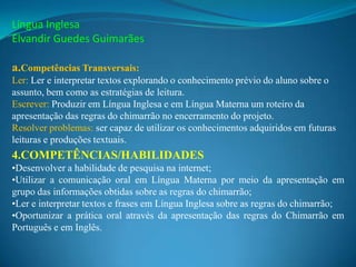 Língua Inglesa
Elvandir Guedes Guimarães

a.Competências Transversais:
Ler: Ler e interpretar textos explorando o conhecimento prévio do aluno sobre o
assunto, bem como as estratégias de leitura.
Escrever: Produzir em Língua Inglesa e em Língua Materna um roteiro da
apresentação das regras do chimarrão no encerramento do projeto.
Resolver problemas: ser capaz de utilizar os conhecimentos adquiridos em futuras
leituras e produções textuais.
4.COMPETÊNCIAS/HABILIDADES
•Desenvolver a habilidade de pesquisa na internet;
•Utilizar a comunicação oral em Língua Materna por meio da apresentação em
grupo das informações obtidas sobre as regras do chimarrão;
•Ler e interpretar textos e frases em Língua Inglesa sobre as regras do chimarrão;
•Oportunizar a prática oral através da apresentação das regras do Chimarrão em
Português e em Inglês.
 