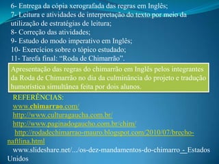 6- Entrega da cópia xerografada das regras em Inglês;
 7- Leitura e atividades de interpretação do texto por meio da
 utilização de estratégias de leitura;
 8- Correção das atividades;
 9- Estudo do modo imperativo em Inglês;
 10- Exercícios sobre o tópico estudado;
 11- Tarefa final: “Roda de Chimarrão”.
 Apresentação das regras do chimarrão em Inglês pelos integrantes
 da Roda de Chimarrão no dia da culminância do projeto e tradução
 humorística simultânea feita por dois alunos.
  REFERÊNCIAS:
  www.chimarrao.com/
  http://www.culturagaucha.com.br/
  http://www.paginadogaucho.com.br/chim/
   http://rodadechimarrao-mauro.blogspot.com/2010/07/brecho-
naftlina.html
  www.slideshare.net/.../os-dez-mandamentos-do-chimarro - Estados
Unidos
 