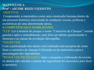 MATEMÁTICA
Profª : AIETHE RIZZI VIZZOTTO
 OBJETIVO:
 Compreender a matemática como uma construção humana dentro de
um processo histórica relacionado ás condições sociais, políticas e
econômicas de uma determinada época.
4.COMPETÊNCIAS E HABILIDADES
*LER: Ler a história do porque o nome “Carreteiro de Charque” comida
gaúcha e após o entendimento, será feito um debate questionando o
interesse e as causas da revolução farroupilha.
*ESCREVER:
Com a participação dos alunos será realizada uma pesquisa de como
fazer o carreteiro de charque.Utilizando-se da matemática para a
porcentagem dos ingredientes.
*RESOLVER PROBLEMAS: Após a pesquisa a elaboração da receita,
os alunos irão calcular o quanto de ingrediente foi necessário para fazer
o carreteiro.
 