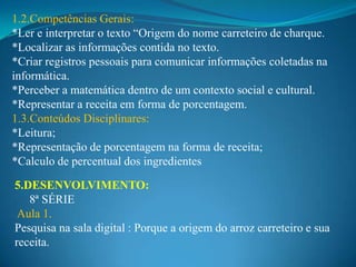 1.2.Competências Gerais:
*Ler e interpretar o texto “Origem do nome carreteiro de charque.
*Localizar as informações contida no texto.
*Criar registros pessoais para comunicar informações coletadas na
informática.
*Perceber a matemática dentro de um contexto social e cultural.
*Representar a receita em forma de porcentagem.
1.3.Conteúdos Disciplinares:
*Leitura;
*Representação de porcentagem na forma de receita;
*Calculo de percentual dos ingredientes

5.DESENVOLVIMENTO:
   8ª SÉRIE
 Aula 1.
Pesquisa na sala digital : Porque a origem do arroz carreteiro e sua
receita.
 