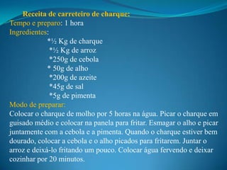 Receita de carreteiro de charque:
Tempo e preparo: 1 hora
Ingredientes:
             *½ Kg de charque
              *½ Kg de arroz
              *250g de cebola
             * 50g de alho
              *200g de azeite
              *45g de sal
              *5g de pimenta
Modo de preparar:
Colocar o charque de molho por 5 horas na água. Picar o charque em
guisado médio e colocar na panela para fritar. Esmagar o alho e picar
juntamente com a cebola e a pimenta. Quando o charque estiver bem
dourado, colocar a cebola e o alho picados para fritarem. Juntar o
arroz e deixá-lo fritando um pouco. Colocar água fervendo e deixar
cozinhar por 20 minutos.
 
