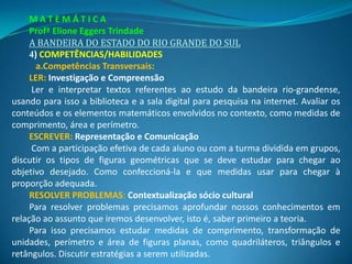 MATEMÁTICA
     Profª Elione Eggers Trindade
     A BANDEIRA DO ESTADO DO RIO GRANDE DO SUL
     4) COMPETÊNCIAS/HABILIDADES
       a.Competências Transversais:
     LER: Investigação e Compreensão
      Ler e interpretar textos referentes ao estudo da bandeira rio-grandense,
usando para isso a biblioteca e a sala digital para pesquisa na internet. Avaliar os
conteúdos e os elementos matemáticos envolvidos no contexto, como medidas de
comprimento, área e perímetro.
     ESCREVER: Representação e Comunicação
      Com a participação efetiva de cada aluno ou com a turma dividida em grupos,
discutir os tipos de figuras geométricas que se deve estudar para chegar ao
objetivo desejado. Como confeccioná-la e que medidas usar para chegar à
proporção adequada.
     RESOLVER PROBLEMAS: Contextualização sócio cultural
     Para resolver problemas precisamos aprofundar nossos conhecimentos em
relação ao assunto que iremos desenvolver, isto é, saber primeiro a teoria.
     Para isso precisamos estudar medidas de comprimento, transformação de
unidades, perímetro e área de figuras planas, como quadriláteros, triângulos e
retângulos. Discutir estratégias a serem utilizadas.
 