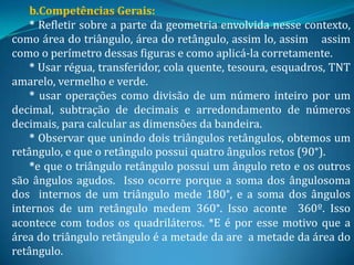 b.Competências Gerais:
    * Refletir sobre a parte da geometria envolvida nesse contexto,
como área do triângulo, área do retângulo, assim lo, assim assim
como o perímetro dessas figuras e como aplicá-la corretamente.
    * Usar régua, transferidor, cola quente, tesoura, esquadros, TNT
amarelo, vermelho e verde.
    * usar operações como divisão de um número inteiro por um
decimal, subtração de decimais e arredondamento de números
decimais, para calcular as dimensões da bandeira.
    * Observar que unindo dois triângulos retângulos, obtemos um
retângulo, e que o retângulo possui quatro ângulos retos (90°).
    *e que o triângulo retângulo possui um ângulo reto e os outros
são ângulos agudos. Isso ocorre porque a soma dos ângulosoma
dos internos de um triângulo mede 180°, e a soma dos ângulos
internos de um retângulo medem 360°. Isso aconte 360º. Isso
acontece com todos os quadriláteros. *E é por esse motivo que a
área do triângulo retângulo é a metade da are a metade da área do
retângulo.
 