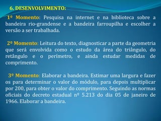 6. DESENVOLVIMENTO:
 1º Momento: Pesquisa na internet e na biblioteca sobre a
bandeira rio-grandense e a bandeira farroupilha e escolher a
versão a ser trabalhada.

 2º Momento: Leitura do texto, diagnosticar a parte da geometria
que será envolvida como o estudo da área do triângulo, do
retângulo e o perímetro, e ainda estudar medidas de
comprimento.

 3º Momento: Elaborar a bandeira. Estimar uma largura e fazer
os para determinar o valor do módulo, para depois multiplicar
por 200, para obter o valor do comprimento. Seguindo as normas
oficiais do decreto estadual nº 5.213 do dia 05 de janeiro de
1966. Elaborar a bandeira.
 