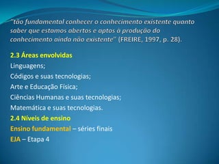 2.3 Áreas envolvidas
Linguagens;
Códigos e suas tecnologias;
Arte e Educação Física;
Ciências Humanas e suas tecnologias;
Matemática e suas tecnologias.
2.4 Níveis de ensino
Ensino fundamental – séries finais
EJA – Etapa 4
 