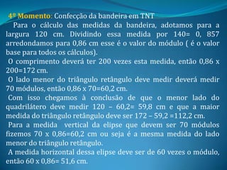 4º Momento: Confecção da bandeira em TNT
   Para o cálculo das medidas da bandeira, adotamos para a
largura 120 cm. Dividindo essa medida por 140= 0, 857
arredondamos para 0,86 cm esse é o valor do módulo ( é o valor
base para todos os cálculos).
 O comprimento deverá ter 200 vezes esta medida, então 0,86 x
200=172 cm.
 O lado menor do triângulo retângulo deve medir deverá medir
70 módulos, então 0,86 x 70=60,2 cm.
 Com isso chegamos à conclusão de que o menor lado do
quadrilátero deve medir 120 – 60,2= 59,8 cm e que a maior
medida do triângulo retângulo deve ser 172 – 59,2 =112,2 cm.
 Para a medida vertical da elipse que devem ser 70 módulos
fizemos 70 x 0,86=60,2 cm ou seja é a mesma medida do lado
menor do triângulo retângulo.
 A medida horizontal dessa elipse deve ser de 60 vezes o módulo,
então 60 x 0,86= 51,6 cm.
 