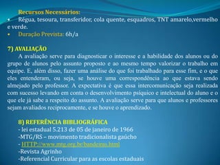 Recursos Necessários:
• Régua, tesoura, transferidor, cola quente, esquadros, TNT amarelo,vermelho
e verde.
• Duração Prevista: 6h/a

7) AVALIAÇÃO
    A avaliação serve para diagnosticar o interesse e a habilidade dos alunos ou do
grupo de alunos pelo assunto proposto e ao mesmo tempo valorizar o trabalho em
equipe. E, além disso, fazer uma análise do que foi trabalhado para esse fim, e o que
eles entenderam, ou seja, se houve uma correspondência ao que estava sendo
almejado pelo professor. A expectativa é que essa intercomunicação seja realizada
com sucesso levando em conta o desenvolvimento psíquico e intelectual do aluno e o
que ele já sabe a respeito do assunto. A avaliação serve para que alunos e professores
sejam avaliados reciprocamente, e se houve o aprendizado.

    8) REFERÊNCIA BIBLIOGRÁFICA
    - lei estadual 5.213 de 05 de janeiro de 1966
    -MTG/RS – movimento tradicionalista gaúcho
    - HTTP://www.mtg.org.br/bandeiras.html
    -Revista Agrinho
    -Referencial Curricular para as escolas estaduais
 