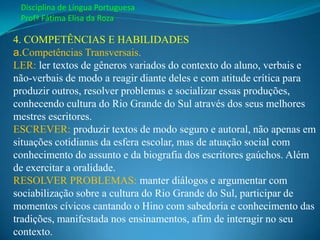 Disciplina de Língua Portuguesa
 Profª Fátima Elisa da Roza

4. COMPETÊNCIAS E HABILIDADES
a.Competências Transversais.
LER: ler textos de gêneros variados do contexto do aluno, verbais e
não-verbais de modo a reagir diante deles e com atitude crítica para
produzir outros, resolver problemas e socializar essas produções,
conhecendo cultura do Rio Grande do Sul através dos seus melhores
mestres escritores.
ESCREVER: produzir textos de modo seguro e autoral, não apenas em
situações cotidianas da esfera escolar, mas de atuação social com
conhecimento do assunto e da biografia dos escritores gaúchos. Além
de exercitar a oralidade.
RESOLVER PROBLEMAS: manter diálogos e argumentar com
sociabilização sobre a cultura do Rio Grande do Sul, participar de
momentos cívicos cantando o Hino com sabedoria e conhecimento das
tradições, manifestada nos ensinamentos, afim de interagir no seu
contexto.
 