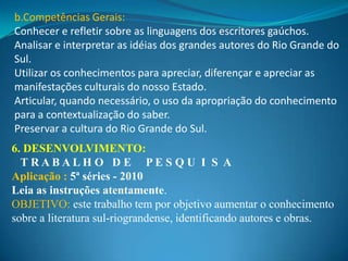 b.Competências Gerais:
Conhecer e refletir sobre as linguagens dos escritores gaúchos.
Analisar e interpretar as idéias dos grandes autores do Rio Grande do
Sul.
Utilizar os conhecimentos para apreciar, diferençar e apreciar as
manifestações culturais do nosso Estado.
Articular, quando necessário, o uso da apropriação do conhecimento
para a contextualização do saber.
Preservar a cultura do Rio Grande do Sul.
6. DESENVOLVIMENTO:
  TRABALHO D E PES QU I S A
Aplicação : 5ª séries - 2010
Leia as instruções atentamente.
OBJETIVO: este trabalho tem por objetivo aumentar o conhecimento
sobre a literatura sul-riograndense, identificando autores e obras.
 
