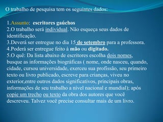 O trabalho de pesquisa tem os seguintes dados:

1.Assunto: escritores gaúchos
2.O trabalho será individual. Não esqueça seus dados de
identificação.
3.Deverá ser entregue no dia 15 de setembro para a professora.
4.Poderá ser entregue feito à mão ou digitado.
5.O quê: Da lista abaixo de escritores escolha dois nomes,
busque as informações biográficas ( nome, onde nasceu, quando,
cidade, cursou universidade, exerceu sua profissão, seu primeiro
texto ou livro publicado, escreve para crianças, viveu no
exterior,entre outros dados significativos, principais obras,
informações de seu trabalho a nível nacional e mundial); após
copie um trecho ou texto da obra dos autores que você
descreveu. Talvez você precise consultar mais de um livro.
 