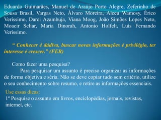 Eduardo Guimarães, Manuel de Araújo Porto Alegre, Zeferinho de
Sousa Brasil, Vargas Neto, Álvaro Moreira, Alceu Wamosy, Érico
Veríssimo, Darci Azambuja, Viana Moog, João Simões Lopes Neto,
Moacir Scliar, Maria Dinorah, Antonio Holfelt, Luís Fernando
Veríssimo.

    “ Conhecer é dádiva, buscar novas informações é privilégio, ter
interesse é crescer.” (FER)

    Como fazer uma pesquisa?
       Para pesquisar um assunto é preciso organizar as informações
de forma objetiva e séria. Não se deve copiar tudo sem critério, utilize
o seu conhecimento sobre resumo, e retire as informações essenciais.
Use essas dicas:
1º Pesquise o assunto em livros, enciclopédias, jornais, revistas,
internet, etc.
 