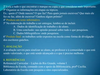 2º Leia o tudo o que encontrar e marque ou copie o que considerar mais importante.
3º Organize as informações em etapas ou tópicos.
Ex.: quem é? Onde nasceu? O que faz? Para quais jornais escreveu? Que mais ele
fez ou faz, além de escrever? Ganhou algum prêmio?
4º Produza um texto informativo.
5º Na elaboração do trabalho a ser entregue, lembre-se de incluir.
         A . Dados de identificação do trabalho e do aluno.
         B. Uma conclusão: sua opinião pessoal sobre tudo o que pesquisou.
         C. Dados bibliográficos: onde pesquisou.
6º Produto final: os trabalhos serão expostos na escola como forma de divulgação
dos escritores gaúchos.

7. AVALIAÇÃO
A avaliação servirá para sinalizar ao aluno, ao professor e à comunidade o que está
sendo valorizado, o que está sendo alcançado e o que é preciso melhorar.

8. REFERÊNCIAS
Referencial Curricular – Lições do Rio Grande, volume I
Biblioteca da Escola, contando com o apoio da Bibliotecária, profª Cecília.
Laboratório da Escola com pesquisa a sites especializados.
 