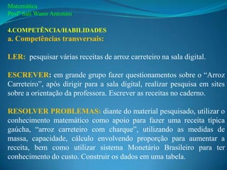 Matemática
Profª Sali Wanir Antonini

4.COMPETÊNCIA/HABILIDADES
a. Competências transversais:

LER: pesquisar várias receitas de arroz carreteiro na sala digital.

ESCREVER: em grande grupo fazer questionamentos sobre o “Arroz
Carreteiro”, após dirigir para a sala digital, realizar pesquisa em sites
sobre a orientação da professora. Escrever as receitas no caderno.

RESOLVER PROBLEMAS: diante do material pesquisado, utilizar o
conhecimento matemático como apoio para fazer uma receita típica
gaúcha, “arroz carreteiro com charque”, utilizando as medidas de
massa, capacidade, cálculo envolvendo proporção para aumentar a
receita, bem como utilizar sistema Monetário Brasileiro para ter
conhecimento do custo. Construir os dados em uma tabela.
 