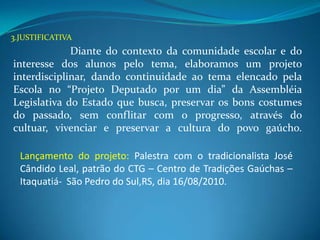3.JUSTIFICATIVA
             Diante do contexto da comunidade escolar e do
interesse dos alunos pelo tema, elaboramos um projeto
interdisciplinar, dando continuidade ao tema elencado pela
Escola no “Projeto Deputado por um dia” da Assembléia
Legislativa do Estado que busca, preservar os bons costumes
do passado, sem conflitar com o progresso, através do
cultuar, vivenciar e preservar a cultura do povo gaúcho.

  Lançamento do projeto: Palestra com o tradicionalista José
  Cândido Leal, patrão do CTG – Centro de Tradições Gaúchas –
  Itaquatiá- São Pedro do Sul,RS, dia 16/08/2010.
 