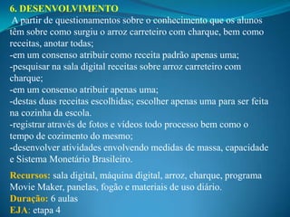 6. DESENVOLVIMENTO
 A partir de questionamentos sobre o conhecimento que os alunos
têm sobre como surgiu o arroz carreteiro com charque, bem como
receitas, anotar todas;
-em um consenso atribuir como receita padrão apenas uma;
-pesquisar na sala digital receitas sobre arroz carreteiro com
charque;
-em um consenso atribuir apenas uma;
-destas duas receitas escolhidas; escolher apenas uma para ser feita
na cozinha da escola.
-registrar através de fotos e vídeos todo processo bem como o
tempo de cozimento do mesmo;
-desenvolver atividades envolvendo medidas de massa, capacidade
e Sistema Monetário Brasileiro.
Recursos: sala digital, máquina digital, arroz, charque, programa
Movie Maker, panelas, fogão e materiais de uso diário.
Duração: 6 aulas
EJA: etapa 4
 