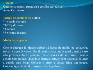 1ª aula:
Questionamentos, pesquisa e escolha da receita.
Arroz Carreteiro

Tempo de cozimento: 1 hora
* ½ kg de charque
*1/2 kg de arroz
*1 cebola
*6 xícaras de água

Modo de preparar

Com o charque já picado deixar 12 horas de molho na geladeira,
trocar a água 3 vezes. Geralmente o charque é gordo, nesse caso
não precisa colocar gordura, ou se acrescenta se quiser. Picar a
cebola bem miúda. Quando o charque estiver bem dourado, colocar
a cebola para fritar. Colocar o arroz e deixar fritar um pouco.
Colocar água fervendo, cozinhar em fogo baixo.
 