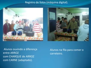 Registro de fotos (máquina digital).




 Alunos ouvindo a diferença          Alunos na fila para comer o
entre ARROZ                          carreteiro.
com CHARQUE de ARROZ
com CARNE (adaptado).
 