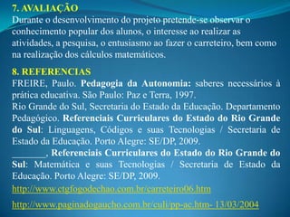 7. AVALIAÇÃO
Durante o desenvolvimento do projeto pretende-se observar o
conhecimento popular dos alunos, o interesse ao realizar as
atividades, a pesquisa, o entusiasmo ao fazer o carreteiro, bem como
na realização dos cálculos matemáticos.
8. REFERENCIAS
FREIRE, Paulo. Pedagogia da Autonomia: saberes necessários à
prática educativa. São Paulo: Paz e Terra, 1997.
Rio Grande do Sul, Secretaria do Estado da Educação. Departamento
Pedagógico. Referenciais Curriculares do Estado do Rio Grande
do Sul: Linguagens, Códigos e suas Tecnologias / Secretaria de
Estado da Educação. Porto Alegre: SE/DP, 2009.
_______, Referenciais Curriculares do Estado do Rio Grande do
Sul: Matemática e suas Tecnologias / Secretaria de Estado da
Educação. Porto Alegre: SE/DP, 2009.
http://www.ctgfogodechao.com.br/carreteiro06.htm
http://www.paginadogaucho.com.br/culi/pp-ac.htm- 13/03/2004
 