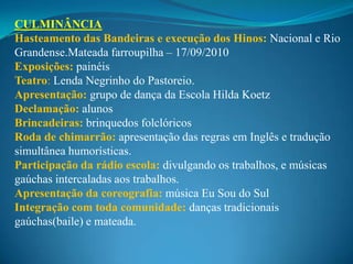 CULMINÂNCIA
Hasteamento das Bandeiras e execução dos Hinos: Nacional e Rio
Grandense.Mateada farroupilha – 17/09/2010
Exposições: painéis
Teatro: Lenda Negrinho do Pastoreio.
Apresentação: grupo de dança da Escola Hilda Koetz
Declamação: alunos
Brincadeiras: brinquedos folclóricos
Roda de chimarrão: apresentação das regras em Inglês e tradução
simultânea humorísticas.
Participação da rádio escola: divulgando os trabalhos, e músicas
gaúchas intercaladas aos trabalhos.
Apresentação da coreografia: música Eu Sou do Sul
Integração com toda comunidade: danças tradicionais
gaúchas(baile) e mateada.
 