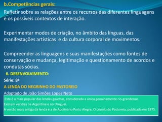 b.Competências gerais:
Refletir sobre as relações entre os recursos das diferentes linguagens
e os possíveis contextos de interação.

Experimentar modos de criação, no âmbito das línguas, das
manifestações artísticas e da cultura corporal de movimentos.

Compreender as linguagens e suas manifestações como fontes de
conservação e mudança, legitimação e questionamento de acordos e
condutas sócias.
 6. DESENVOLVIMENTO:
Série: 8ª
A LENDA DO NEGRINHO DO PASTOREIO
Adaptado de João Simões Lopes Neto
Esta é a mais popular das lendas gaúchas, considerada a única genuinamente rio-grandense.
Existem versões na Argentina e no Uruguai.
A versão mais antiga da lenda é a de Apolinário Porto Alegre, O crioulo do Pastoreio, publicada em 1875.
 