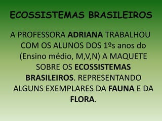 ECOSSISTEMAS BRASILEIROS
A PROFESSORA ADRIANA TRABALHOU
COM OS ALUNOS DOS 1ºs anos do
(Ensino médio, M,V,N) A MAQUETE
SOBRE OS ECOSSISTEMAS
BRASILEIROS. REPRESENTANDO
ALGUNS EXEMPLARES DA FAUNA E DA
FLORA.
 