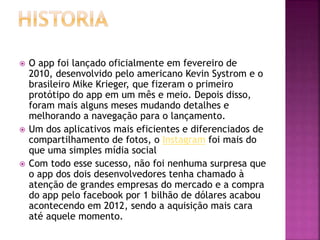  O app foi lançado oficialmente em fevereiro de
2010, desenvolvido pelo americano Kevin Systrom e o
brasileiro Mike Krieger, que fizeram o primeiro
protótipo do app em um mês e meio. Depois disso,
foram mais alguns meses mudando detalhes e
melhorando a navegação para o lançamento.
 Um dos aplicativos mais eficientes e diferenciados de
compartilhamento de fotos, o Instagram foi mais do
que uma simples mídia social
 Com todo esse sucesso, não foi nenhuma surpresa que
o app dos dois desenvolvedores tenha chamado à
atenção de grandes empresas do mercado e a compra
do app pelo facebook por 1 bilhão de dólares acabou
acontecendo em 2012, sendo a aquisição mais cara
até aquele momento.
 