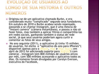  Originou-se de um aplicativo chamado Burbn, e era
considerado muito “complicado” segundo seus fundadores.
Em outubro de 2010 o Burbn acabou sendo repensado,
passando a se chamar Instagram, que é uma mescla de
“Instant camera” (câmera instantânea), e passou a não só
fazer fotos, mas também a aplicar filtros e compartilhá-las
em redes sociais, ganhando também o status de rede
social, já que seus usuários poderiam agora curtir e
comentar as fotos de seus amigos.
 No ano seguinte (2011), o aplicativo já tinha 15 milhões
de usuários, foi eleito o “aplicativo do ano para iPhones”(
disponível apenas para o iPhone, iPad e iPod Touch; em
abril de 2012 foi adicionado suporte para Android's com
câmera) . Instagram tem 800 milhões de usuários ativos
por mês, com 500 milhões acessando o aplicativo todos os
dias. Os números foram divulgados por Carolyn Everson,
executiva do Facebook,
 